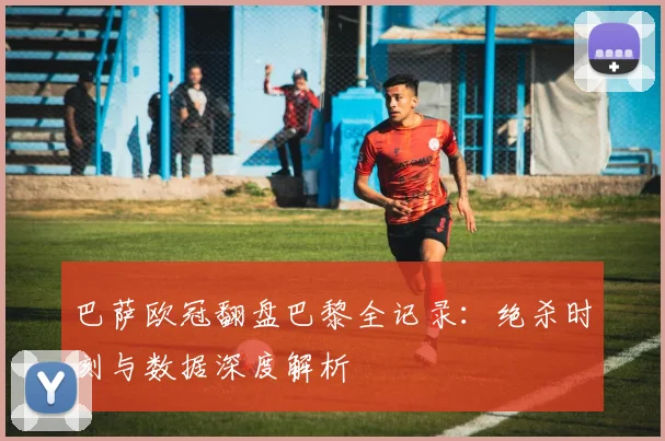 巴萨欧冠翻盘巴黎全记录：绝杀时刻与数据深度解析