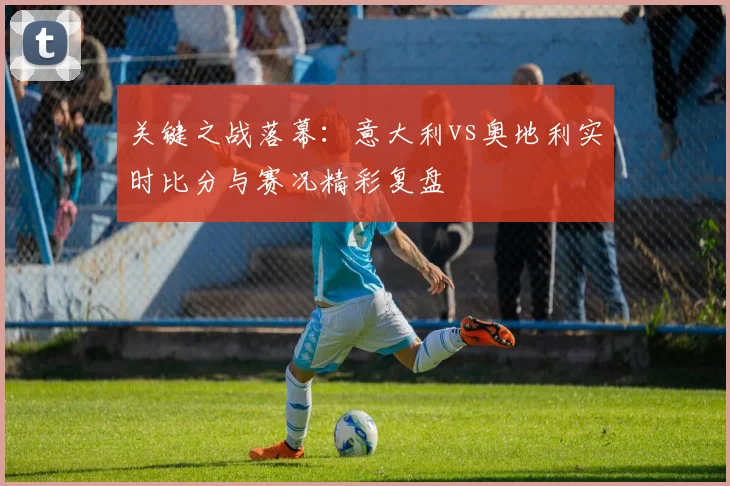 关键之战落幕：意大利vs奥地利实时比分与赛况精彩复盘