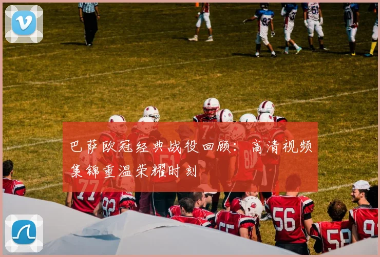 巴萨欧冠经典战役回顾：高清视频集锦重温荣耀时刻