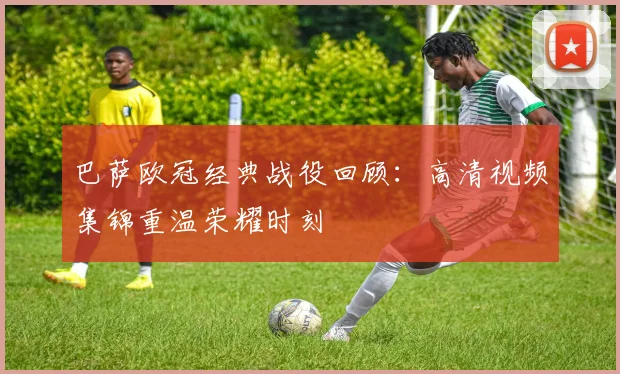 巴萨欧冠经典战役回顾：高清视频集锦重温荣耀时刻